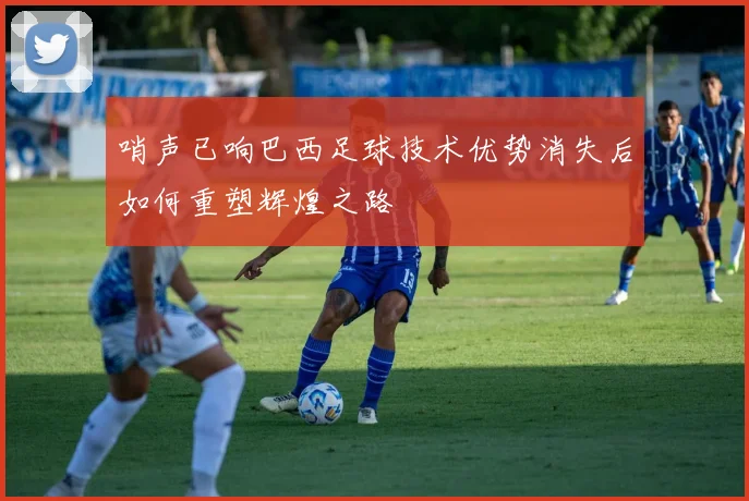 哨声已响巴西足球技术优势消失后如何重塑辉煌之路