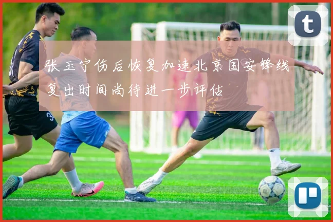 张玉宁伤后恢复加速北京国安锋线复出时间尚待进一步评估