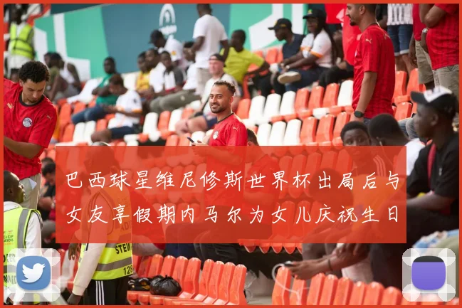 巴西球星维尼修斯世界杯出局后与女友享假期内马尔为女儿庆祝生日