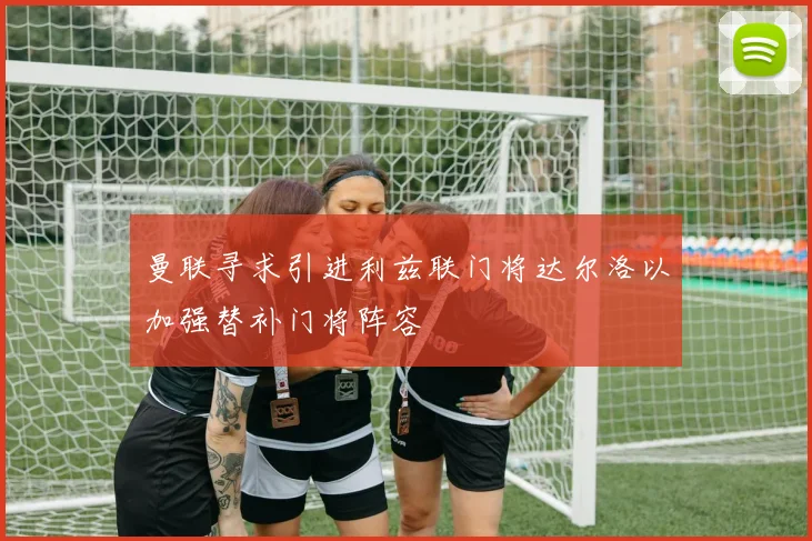 曼联寻求引进利兹联门将达尔洛以加强替补门将阵容