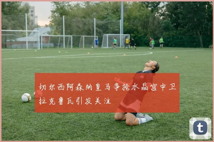 切尔西阿森纳皇马争抢水晶宫中卫拉克鲁瓦引发关注