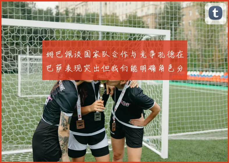 姆巴佩谈国家队合作与竞争孔德在巴萨表现突出但我们能明确角色分工