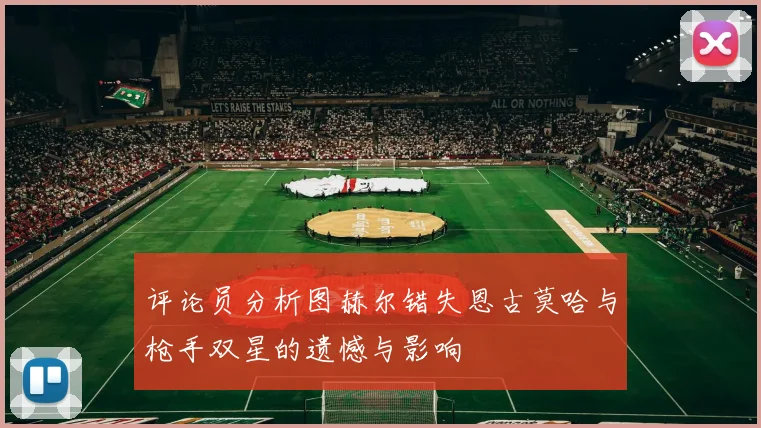 评论员分析图赫尔错失恩古莫哈与枪手双星的遗憾与影响