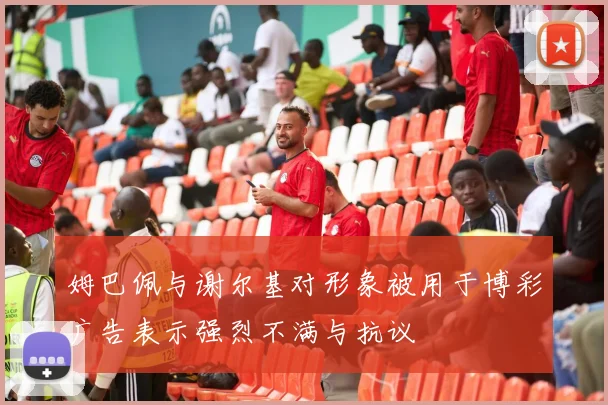 姆巴佩与谢尔基对形象被用于博彩广告表示强烈不满与抗议
