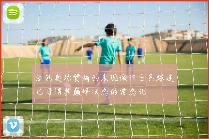 法西奥称赞梅西表现依旧出色球迷已习惯其巅峰状态的常态化