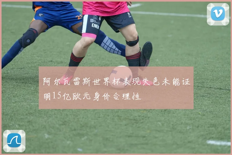 阿尔瓦雷斯世界杯表现失色未能证明15亿欧元身价合理性
