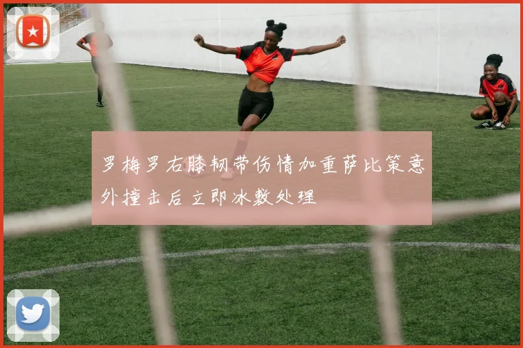 罗梅罗右膝韧带伤情加重萨比策意外撞击后立即冰敷处理