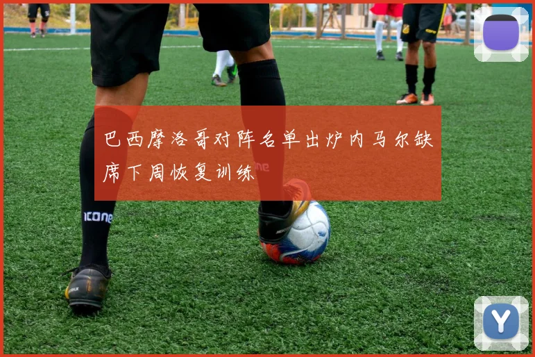 巴西摩洛哥对阵名单出炉内马尔缺席下周恢复训练