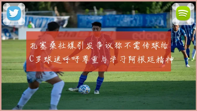 孔塞桑社媒引发争议称不需传球给C罗球迷呼吁尊重与学习阿根廷精神