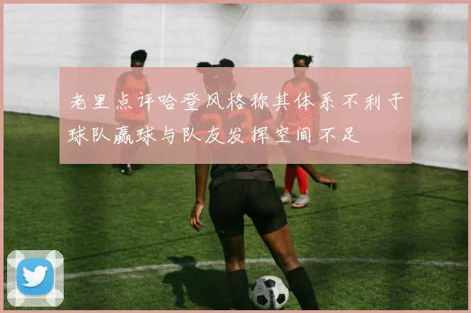 老里点评哈登风格称其体系不利于球队赢球与队友发挥空间不足