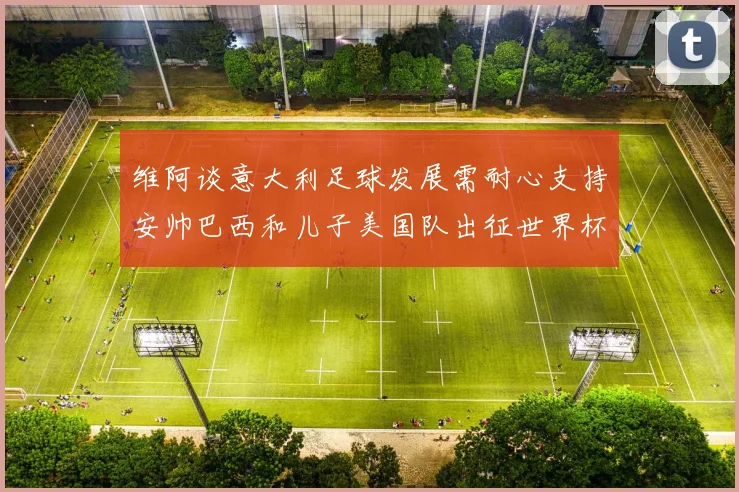 维阿谈意大利足球发展需耐心支持安帅巴西和儿子美国队出征世界杯