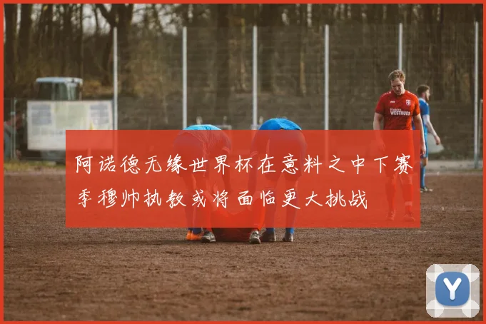 阿诺德无缘世界杯在意料之中下赛季穆帅执教或将面临更大挑战