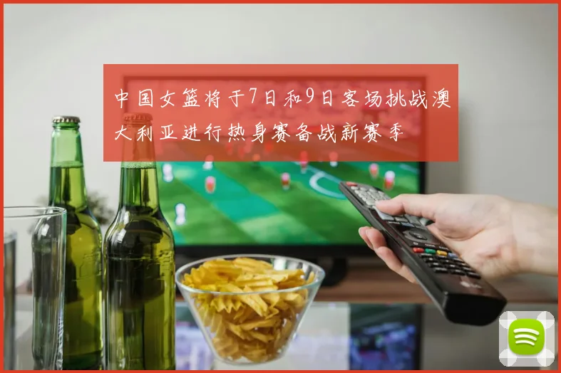 中国女篮将于7日和9日客场挑战澳大利亚进行热身赛备战新赛季