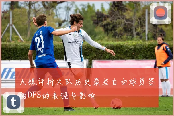 火媒评析火队历史最差自由球员签约DFS的表现与影响